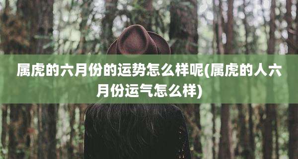 属虎的六月份的运势怎么样呢(属虎的人六月份运气怎么样)