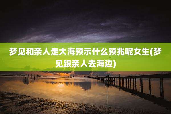 梦见和亲人走大海预示什么预兆呢女生(梦见跟亲人去海边)