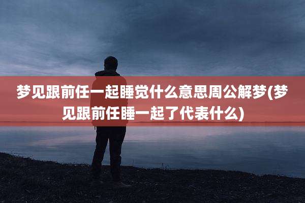 梦见跟前任一起睡觉什么意思周公解梦(梦见跟前任睡一起了代表什么)