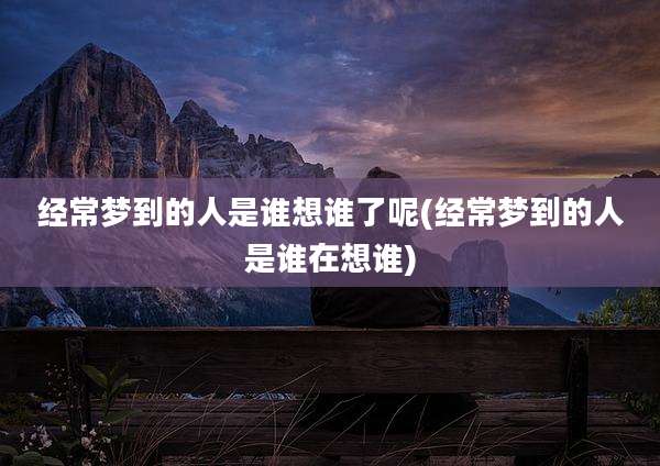 经常梦到的人是谁想谁了呢(经常梦到的人是谁在想谁)