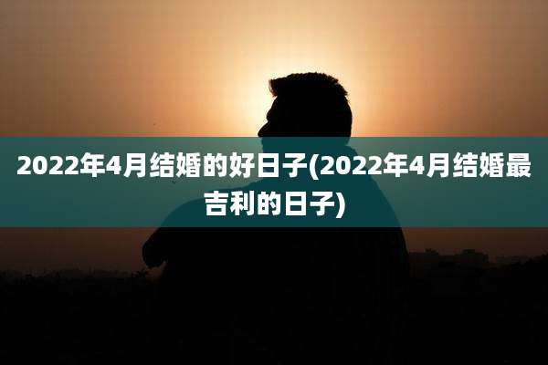 2022年4月结婚的好日子(2022年4月结婚最吉利的日子)