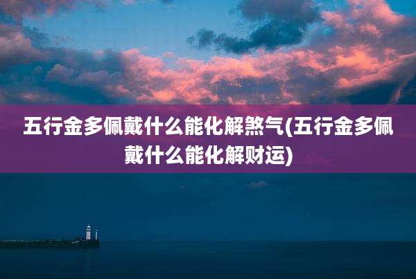 五行金多佩戴什么能化解煞气(五行金多佩戴什么能化解财运)