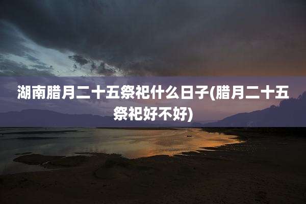 湖南腊月二十五祭祀什么日子(腊月二十五祭祀好不好)