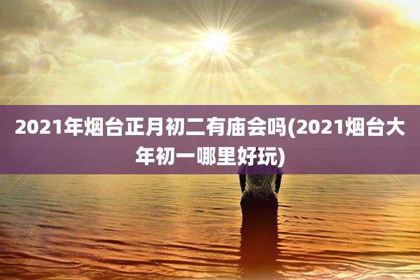 2021年烟台正月初二有庙会吗(2021烟台大年初一哪里好玩)