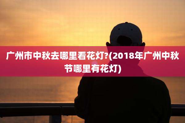 广州市中秋去哪里看花灯?(2018年广州中秋节哪里有花灯)