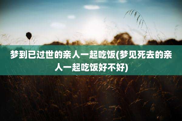 梦到已过世的亲人一起吃饭(梦见死去的亲人一起吃饭好不好)