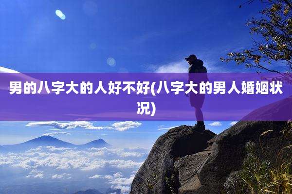 男的八字大的人好不好(八字大的男人婚姻状况)