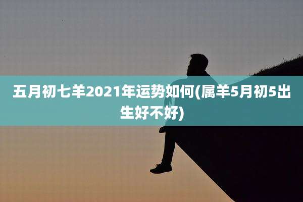 五月初七羊2021年运势如何(属羊5月初5出生好不好)