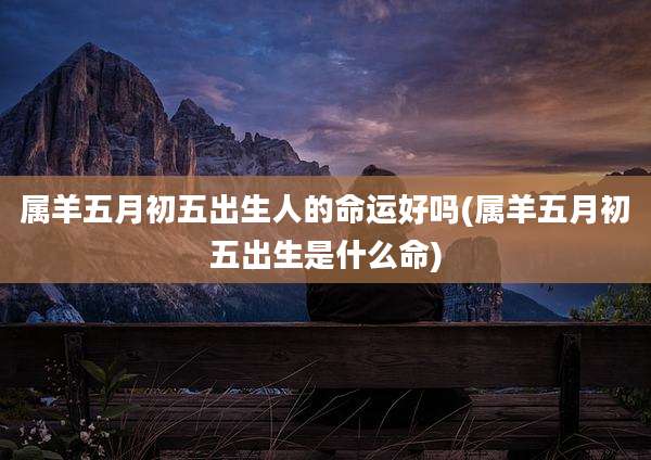 属羊五月初五出生人的命运好吗(属羊五月初五出生是什么命)