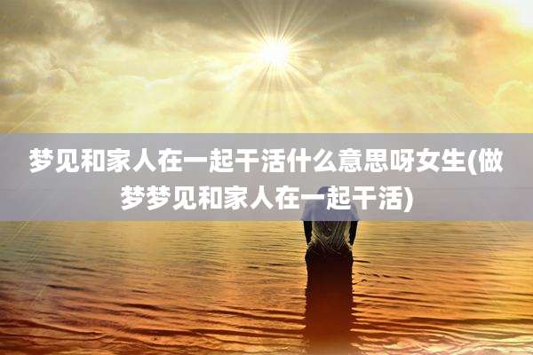 梦见和家人在一起干活什么意思呀女生(做梦梦见和家人在一起干活)