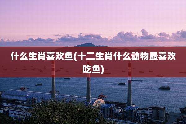 什么生肖喜欢鱼(十二生肖什么动物最喜欢吃鱼)