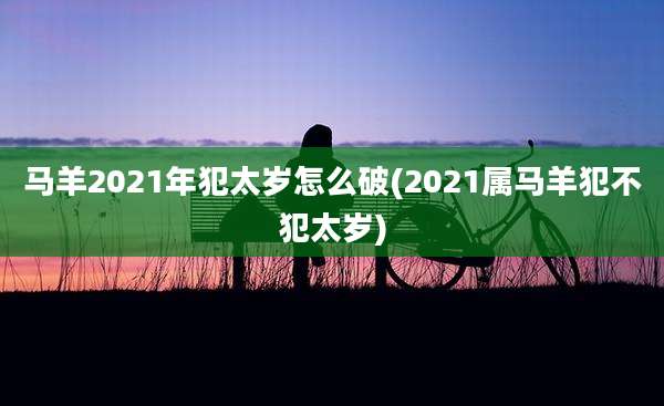 马羊2021年犯太岁怎么破(2021属马羊犯不犯太岁)