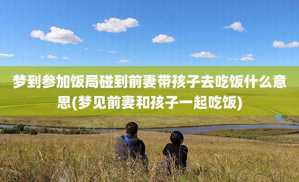 梦到参加饭局碰到前妻带孩子去吃饭什么意思(梦见前妻和孩子一起吃饭)