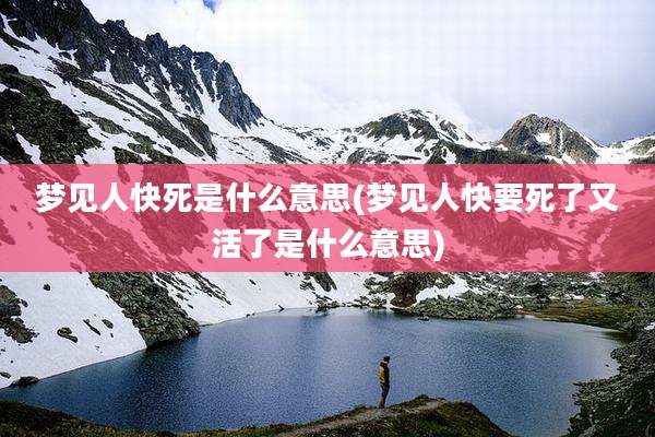梦见人快死是什么意思(梦见人快要死了又活了是什么意思)