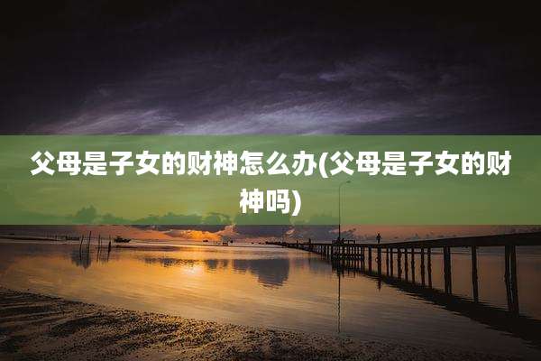 父母是子女的财神怎么办(父母是子女的财神吗)