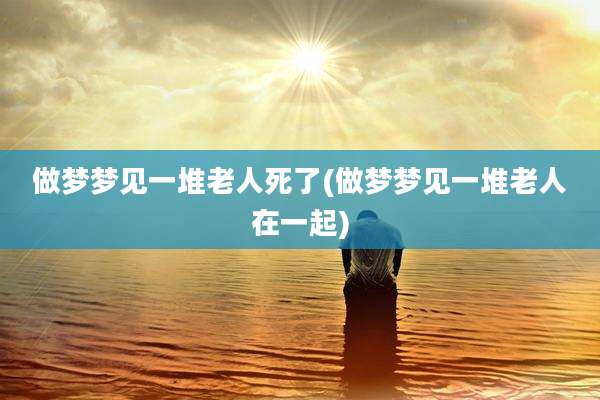 做梦梦见一堆老人死了(做梦梦见一堆老人在一起)