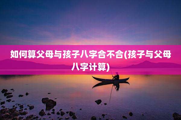 如何算父母与孩子八字合不合(孩子与父母八字计算)