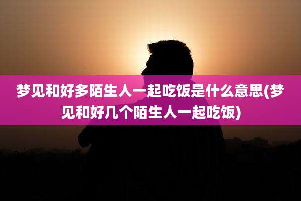 梦见和好多陌生人一起吃饭是什么意思(梦见和好几个陌生人一起吃饭)