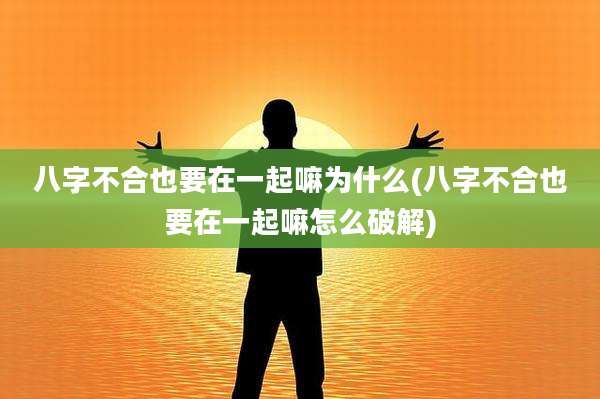 八字不合也要在一起嘛为什么(八字不合也要在一起嘛怎么破解)
