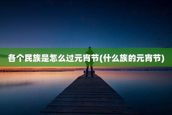 各个民族是怎么过元宵节(什么族的元宵节)