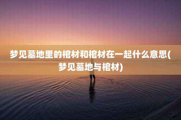 梦见墓地里的棺材和棺材在一起什么意思(梦见墓地与棺材)