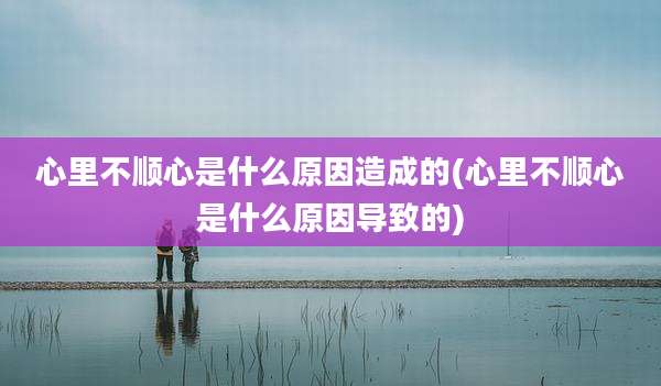 心里不顺心是什么原因造成的(心里不顺心是什么原因导致的)