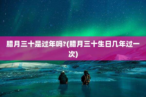 腊月三十是过年吗?(腊月三十生日几年过一次)