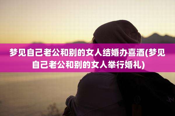 梦见自己老公和别的女人结婚办喜酒(梦见自己老公和别的女人举行婚礼)