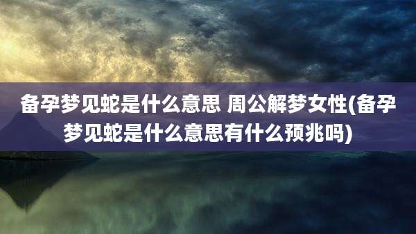 备孕梦见蛇是什么意思 周公解梦女性(备孕梦见蛇是什么意思有什么预兆吗)