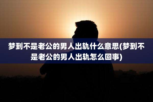 梦到不是老公的男人出轨什么意思(梦到不是老公的男人出轨怎么回事)