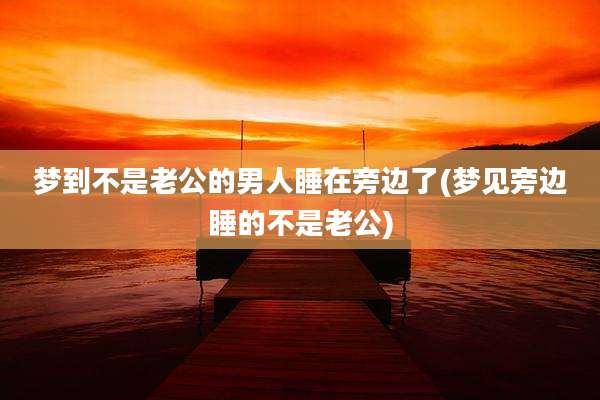 梦到不是老公的男人睡在旁边了(梦见旁边睡的不是老公)