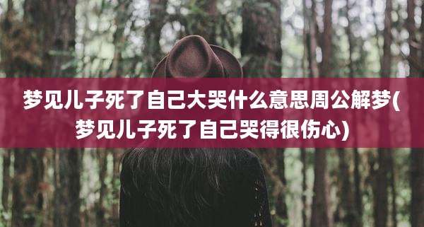 梦见儿子死了自己大哭什么意思周公解梦(梦见儿子死了自己哭得很伤心)