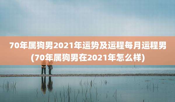 70年属狗男2021年运势及运程每月运程男(70年属狗男在2021年怎么样)
