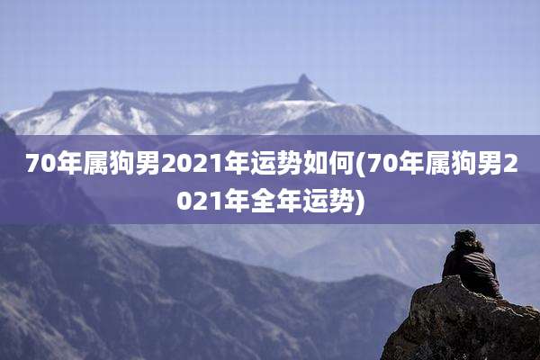 70年属狗男2021年运势如何(70年属狗男2021年全年运势)