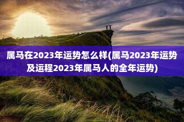 属马在2023年运势怎么样(属马2023年运势及运程2023年属马人的全年运势)