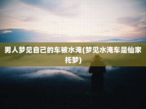 男人梦见自己的车被水淹(梦见水淹车是仙家托梦)