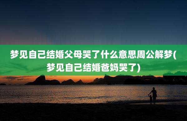 梦见自己结婚父母哭了什么意思周公解梦(梦见自己结婚爸妈哭了)