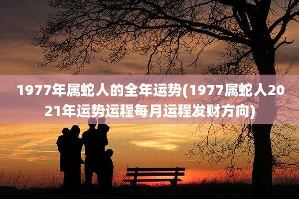 1977年属蛇人的全年运势(1977属蛇人2021年运势运程每月运程发财方向)