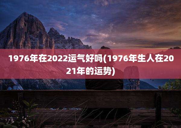 1976年在2022运气好吗(1976年生人在2021年的运势)