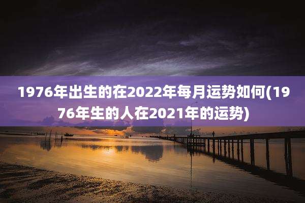1976年出生的在2022年每月运势如何(1976年生的人在2021年的运势)