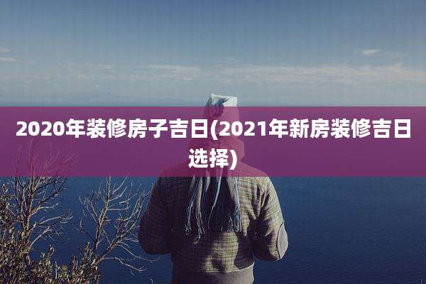 2020年装修房子吉日(2021年新房装修吉日选择)
