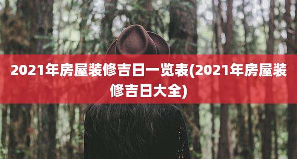 2021年房屋装修吉日一览表(2021年房屋装修吉日大全)