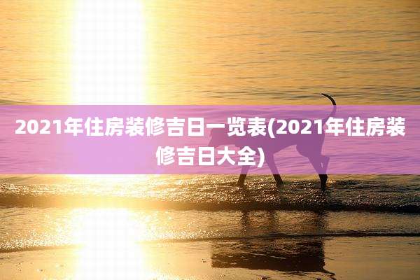 2021年住房装修吉日一览表(2021年住房装修吉日大全)