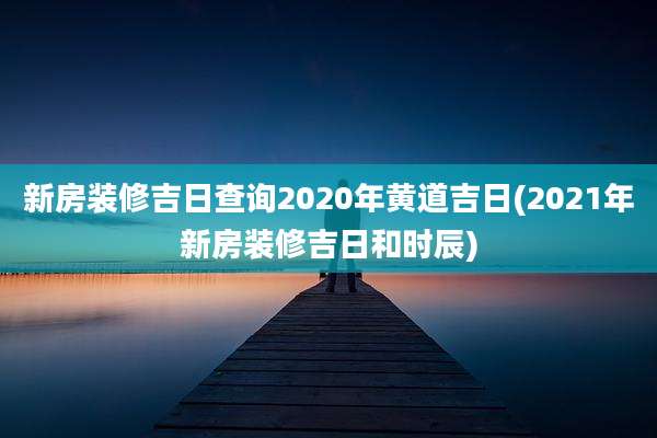 新房装修吉日查询2020年黄道吉日(2021年新房装修吉日和时辰)