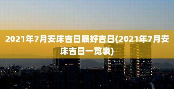2021年7月安床吉日最好吉日(2021年7月安床吉日一览表)