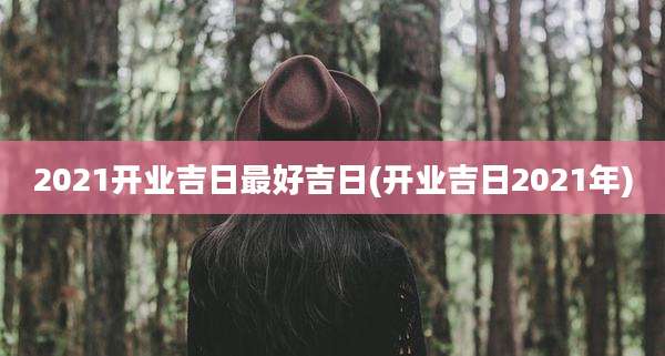2021开业吉日最好吉日(开业吉日2021年)