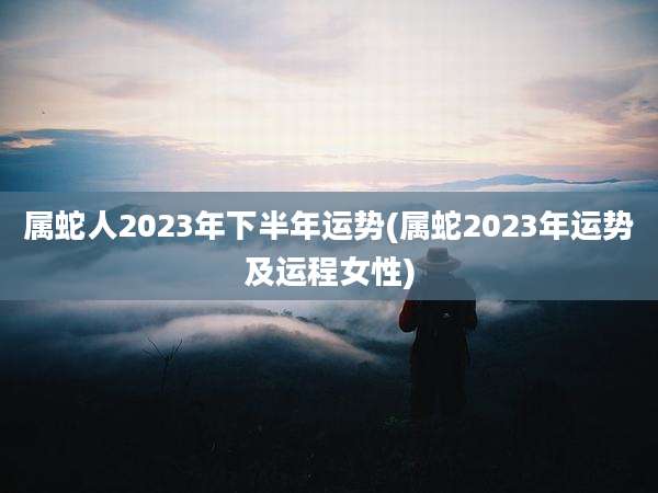 属蛇人2023年下半年运势(属蛇2023年运势及运程女性)
