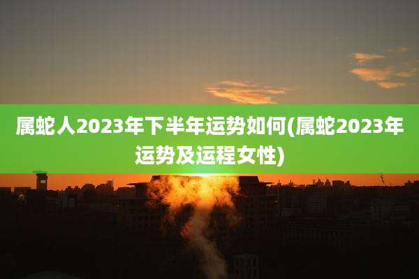 属蛇人2023年下半年运势如何(属蛇2023年运势及运程女性)