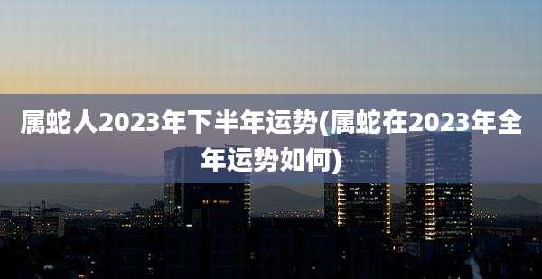 属蛇人2023年下半年运势(属蛇在2023年全年运势如何)