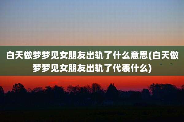 白天做梦梦见女朋友出轨了什么意思(白天做梦梦见女朋友出轨了代表什么)